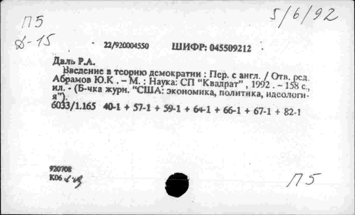 ﻿* 22/920004550 ШИФР: 045509212 •
Дало РЛ.
Введение в теорию демократии : Пер. с англ. / Отв. рсд Абрамов Ю.К . -М.: Наука: СП “Квадрат” , 1992 . - 1» с., ил. - (Б-чка жури. “США: экономика, политика, идеологи-6(3з/1.165 40-1 ♦ 57-1 + 59-1 ♦ 6ч-1 4- 66-1 4- 67-1 + 82-1